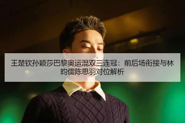 王楚钦孙颖莎巴黎奥运混双三连冠：前后场衔接与林昀儒陈思羽对位解析
