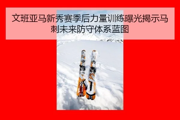 文班亚马新秀赛季后力量训练曝光揭示马刺未来防守体系蓝图